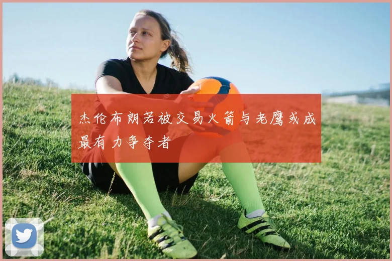 杰伦布朗若被交易火箭与老鹰或成最有力争夺者