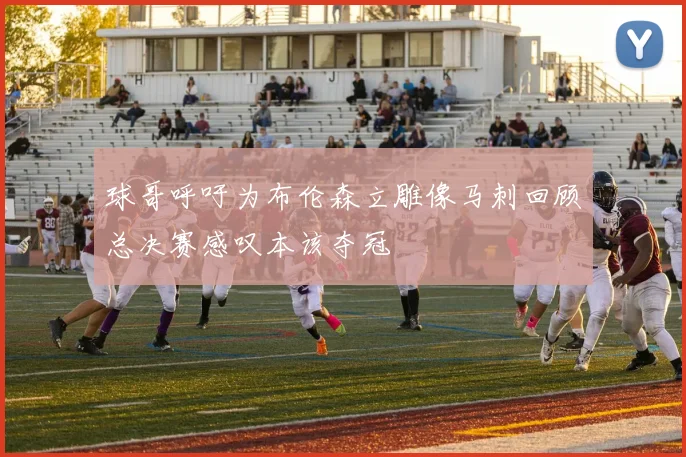 球哥呼吁为布伦森立雕像马刺回顾总决赛感叹本该夺冠