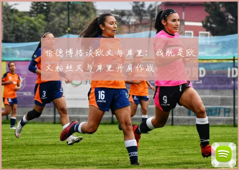 伦德博格谈欧文与库里：我既是欧文粉丝又与库里并肩作战