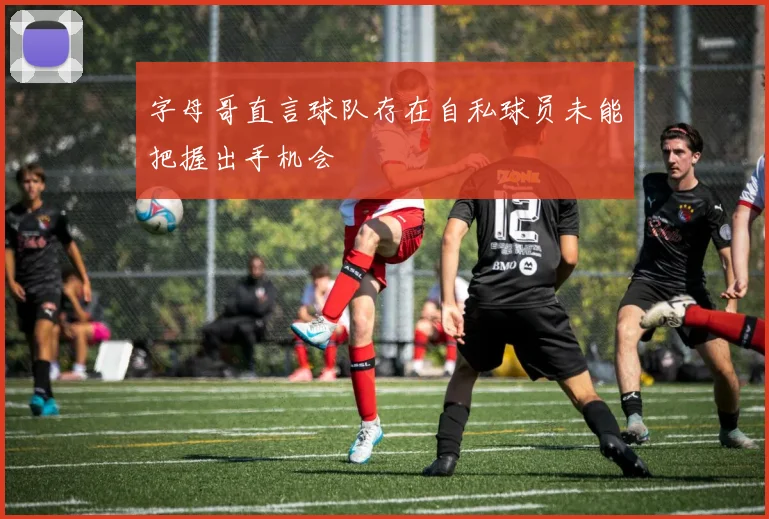字母哥直言球队存在自私球员未能把握出手机会