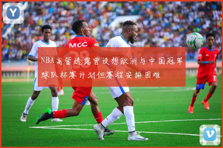 NBA高管透露曾设想欧洲与中国冠军球队杯赛计划但赛程安排困难