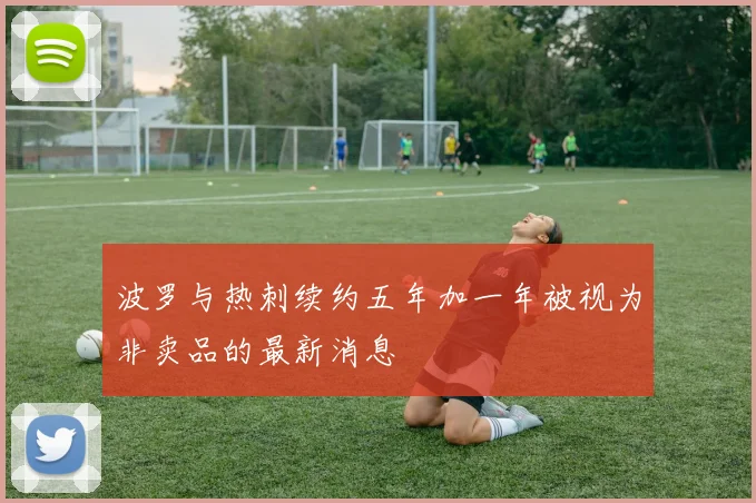 波罗与热刺续约五年加一年被视为非卖品的最新消息