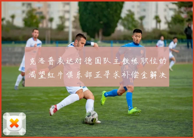 克洛普表达对德国队主教练职位的渴望红牛俱乐部正寻求补偿金解决方案