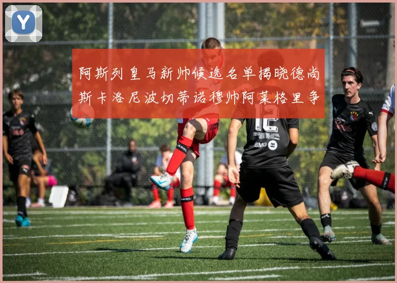 阿斯列皇马新帅候选名单揭晓德尚斯卡洛尼波切蒂诺穆帅阿莱格里争夺教鞭
