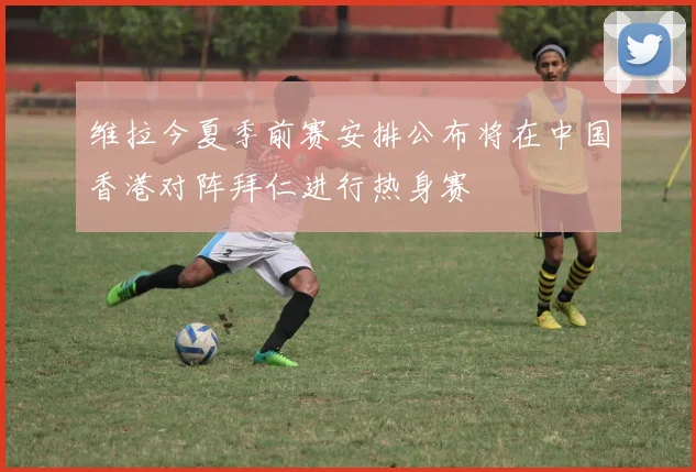 维拉今夏季前赛安排公布将在中国香港对阵拜仁进行热身赛