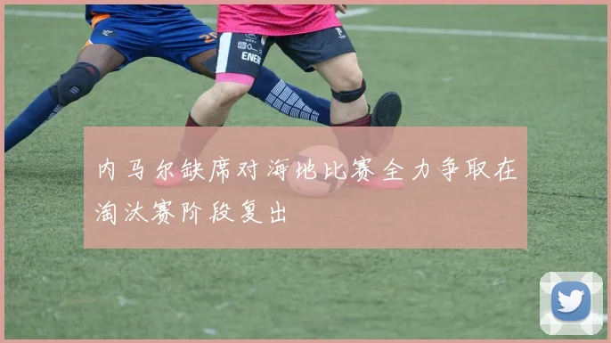 内马尔缺席对海地比赛全力争取在淘汰赛阶段复出