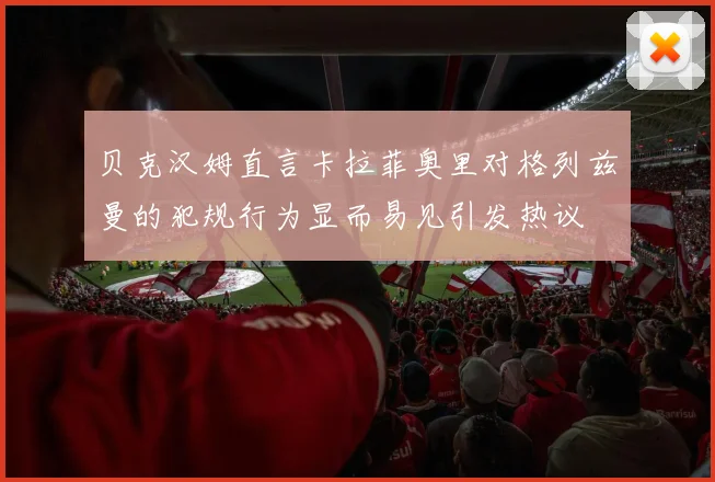 贝克汉姆直言卡拉菲奥里对格列兹曼的犯规行为显而易见引发热议