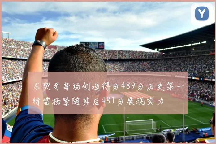 东契奇每场创造得分489分历史第一特雷杨紧随其后481分展现实力