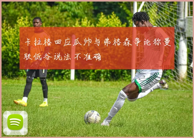 卡拉格回应瓜帅与弗格森争论称曼联低谷说法不准确