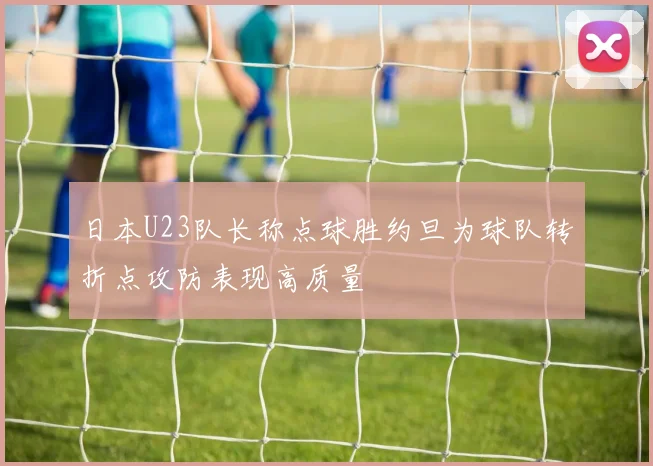 日本U23队长称点球胜约旦为球队转折点攻防表现高质量