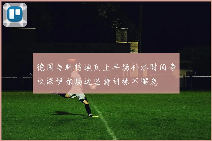 德国与科特迪瓦上半场补水时间争议诺伊尔场边坚持训练不懈怠