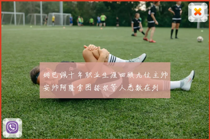 姆巴佩十年职业生涯回顾九位主帅安帅阿隆索图赫尔等人悉数在列