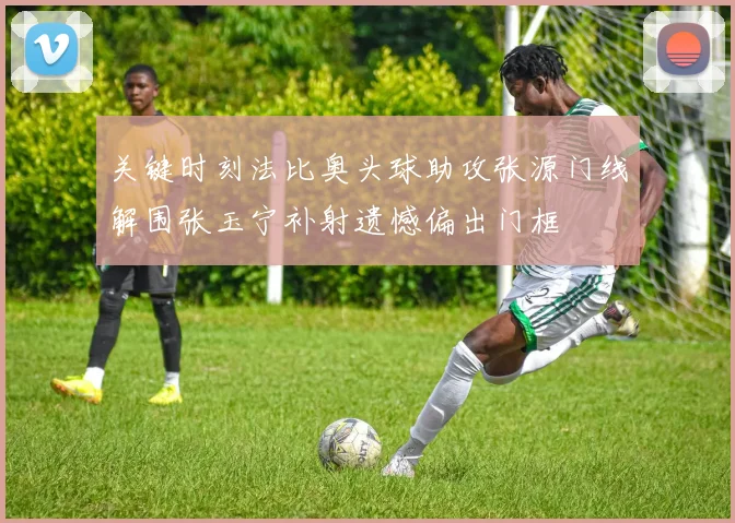 关键时刻法比奥头球助攻张源门线解围张玉宁补射遗憾偏出门框