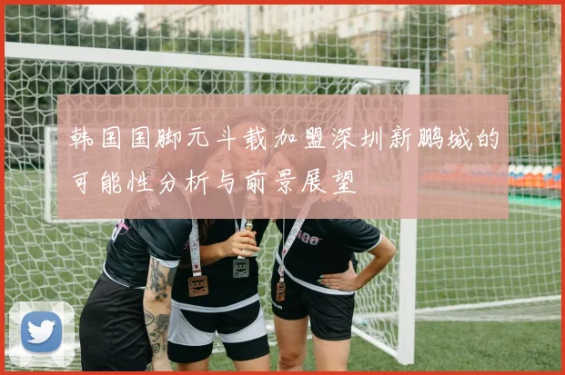 韩国国脚元斗载加盟深圳新鹏城的可能性分析与前景展望