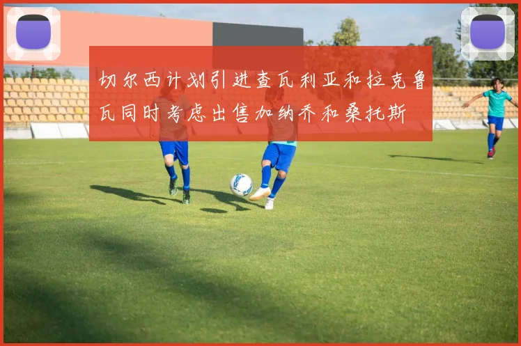 切尔西计划引进查瓦利亚和拉克鲁瓦同时考虑出售加纳乔和桑托斯