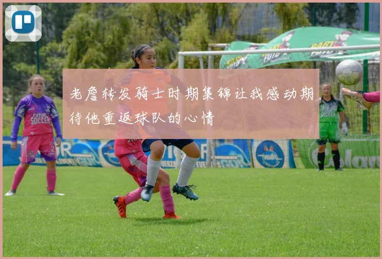 老詹转发骑士时期集锦让我感动期待他重返球队的心情