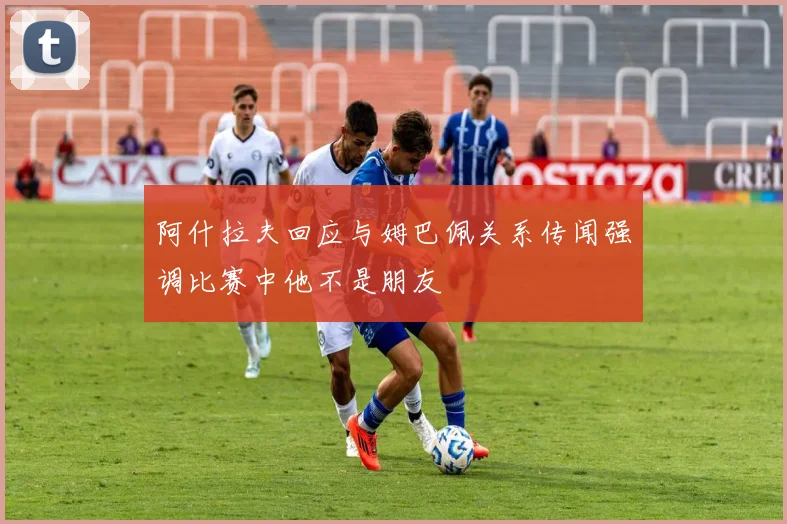 阿什拉夫回应与姆巴佩关系传闻强调比赛中他不是朋友