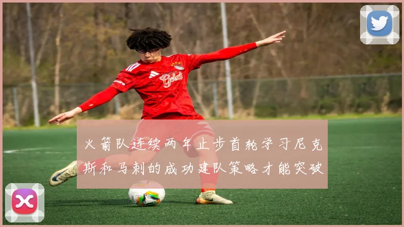 火箭队连续两年止步首轮学习尼克斯和马刺的成功建队策略才能突破瓶颈