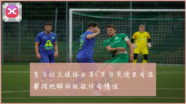 皇马社交媒体分享C罗与莫德里奇温馨拥抱瞬间致敬传奇情谊