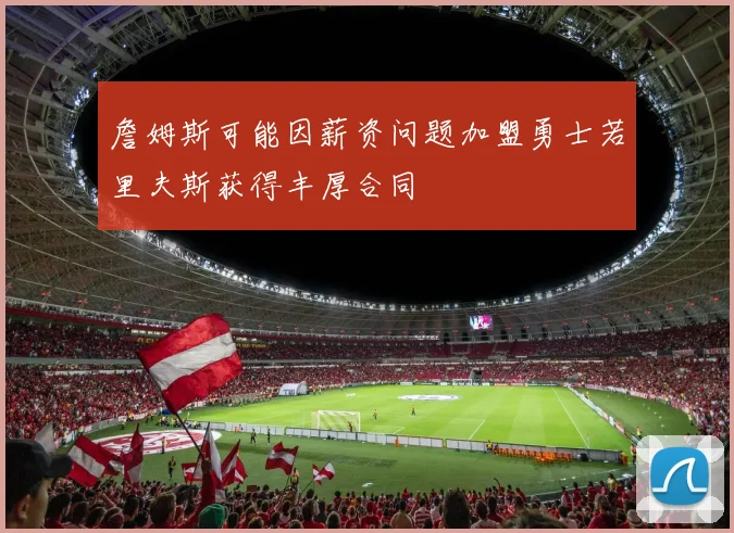 詹姆斯可能因薪资问题加盟勇士若里夫斯获得丰厚合同
