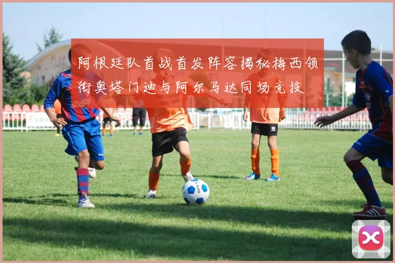 阿根廷队首战首发阵容揭秘梅西领衔奥塔门迪与阿尔马达同场竞技