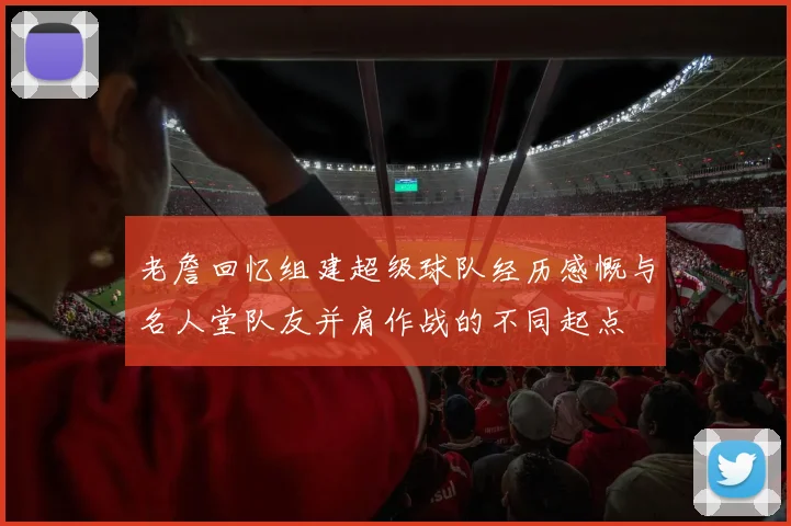 老詹回忆组建超级球队经历感慨与名人堂队友并肩作战的不同起点
